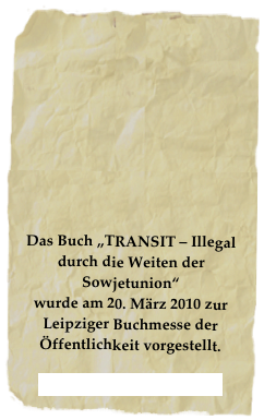 









Das Buch „TRANSIT – Illegal durch die Weiten der Sowjetunion“ 
wurde am 20. März 2010 zur Leipziger Buchmesse der Öffentlichkeit vorgestellt.

NOTschriften Verlag 2010