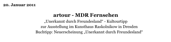 20. Januar 2011

artour - MDR Fernsehen
„Unerkannt durch Freundesland“ - Kultourtipp
zur Ausstellung im Kunsthaus Raskolnikow in Dresden
Buchtipp: Neuerscheinung „Unerkannt durch Freundesland“
